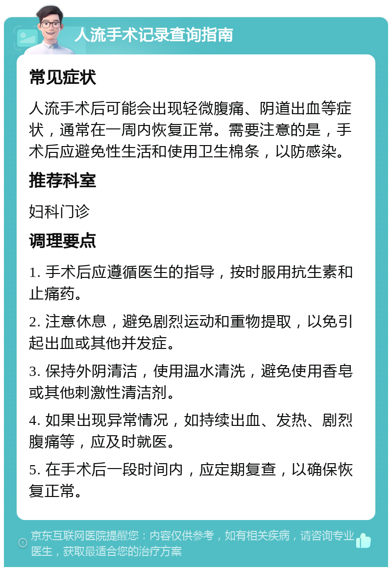 人流手术记录查询指南 常见症状 人流手术后可能会出现轻微腹痛、阴道出血等症状，通常在一周内恢复正常。需要注意的是，手术后应避免性生活和使用卫生棉条，以防感染。 推荐科室 妇科门诊 调理要点 1. 手术后应遵循医生的指导，按时服用抗生素和止痛药。 2. 注意休息，避免剧烈运动和重物提取，以免引起出血或其他并发症。 3. 保持外阴清洁，使用温水清洗，避免使用香皂或其他刺激性清洁剂。 4. 如果出现异常情况，如持续出血、发热、剧烈腹痛等，应及时就医。 5. 在手术后一段时间内，应定期复查，以确保恢复正常。