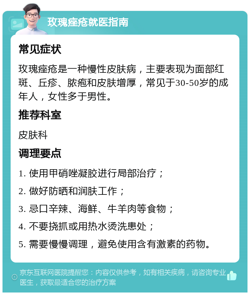 玫瑰痤疮就医指南 常见症状 玫瑰痤疮是一种慢性皮肤病,主要表现为面部红斑、丘疹、脓疱和皮肤增厚,常见于30-50岁的成年人,女性多于男性。 推荐科室 皮肤科 调理要点 1. 使用甲硝唑凝胶进行局部治疗; 2. 做好防晒和润肤工作; 3. 忌口辛辣、海鲜、牛羊肉等食物; 4. 不要挠抓或用热水烫洗患处; 5. 需要慢慢调理,避免使用含有激素的药物。