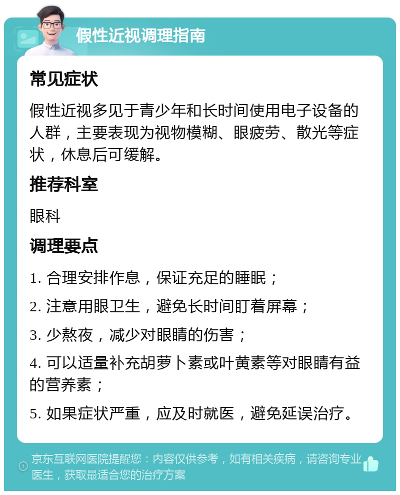 假性近视调理指南 常见症状 假性近视多见于青少年和长时间使用电子设备的人群，主要表现为视物模糊、眼疲劳、散光等症状，休息后可缓解。 推荐科室 眼科 调理要点 1. 合理安排作息，保证充足的睡眠； 2. 注意用眼卫生，避免长时间盯着屏幕； 3. 少熬夜，减少对眼睛的伤害； 4. 可以适量补充胡萝卜素或叶黄素等对眼睛有益的营养素； 5. 如果症状严重，应及时就医，避免延误治疗。