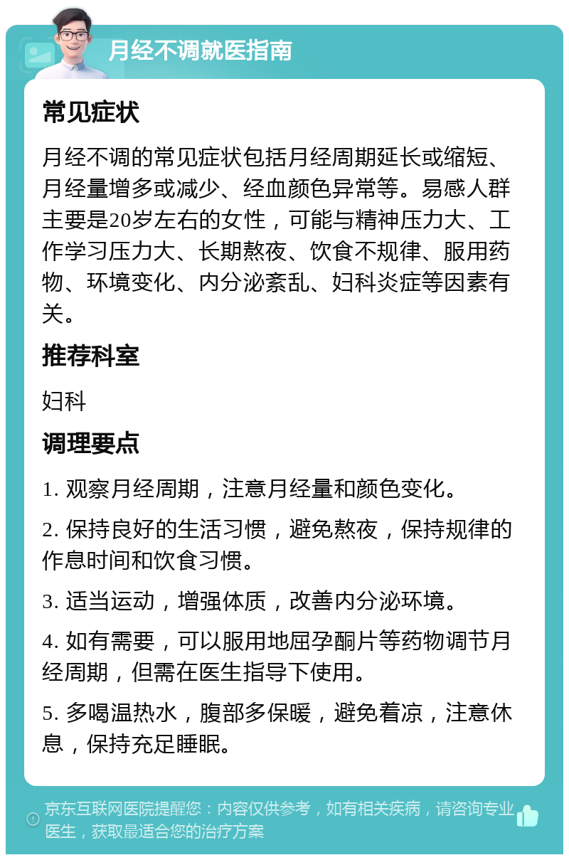 月经不调就医指南 常见症状 月经不调的常见症状包括月经周期延长或缩短、月经量增多或减少、经血颜色异常等。易感人群主要是20岁左右的女性，可能与精神压力大、工作学习压力大、长期熬夜、饮食不规律、服用药物、环境变化、内分泌紊乱、妇科炎症等因素有关。 推荐科室 妇科 调理要点 1. 观察月经周期，注意月经量和颜色变化。 2. 保持良好的生活习惯，避免熬夜，保持规律的作息时间和饮食习惯。 3. 适当运动，增强体质，改善内分泌环境。 4. 如有需要，可以服用地屈孕酮片等药物调节月经周期，但需在医生指导下使用。 5. 多喝温热水，腹部多保暖，避免着凉，注意休息，保持充足睡眠。