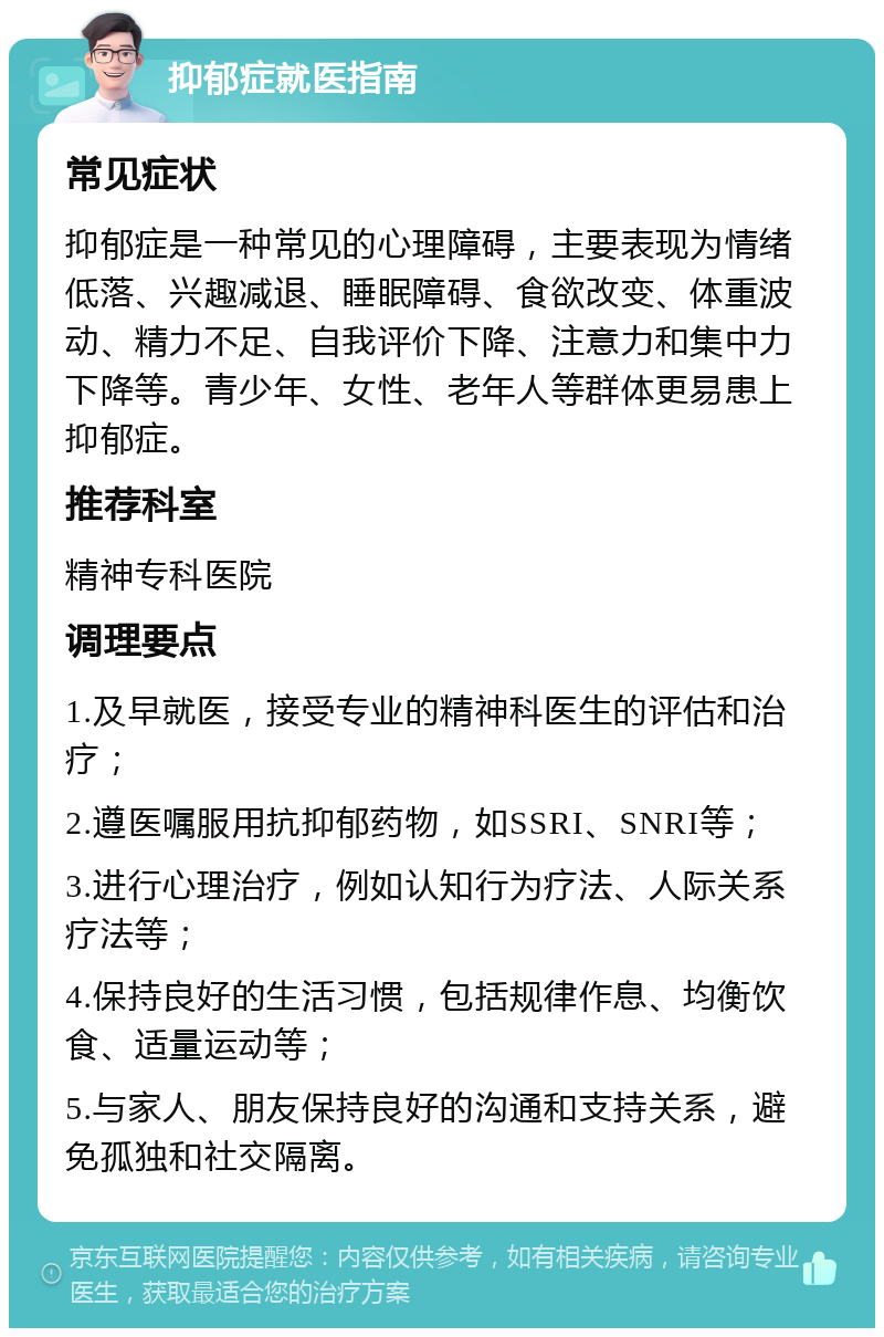 抑郁症就医指南 常见症状 抑郁症是一种常见的心理障碍，主要表现为情绪低落、兴趣减退、睡眠障碍、食欲改变、体重波动、精力不足、自我评价下降、注意力和集中力下降等。青少年、女性、老年人等群体更易患上抑郁症。 推荐科室 精神专科医院 调理要点 1.及早就医，接受专业的精神科医生的评估和治疗； 2.遵医嘱服用抗抑郁药物，如SSRI、SNRI等； 3.进行心理治疗，例如认知行为疗法、人际关系疗法等； 4.保持良好的生活习惯，包括规律作息、均衡饮食、适量运动等； 5.与家人、朋友保持良好的沟通和支持关系，避免孤独和社交隔离。