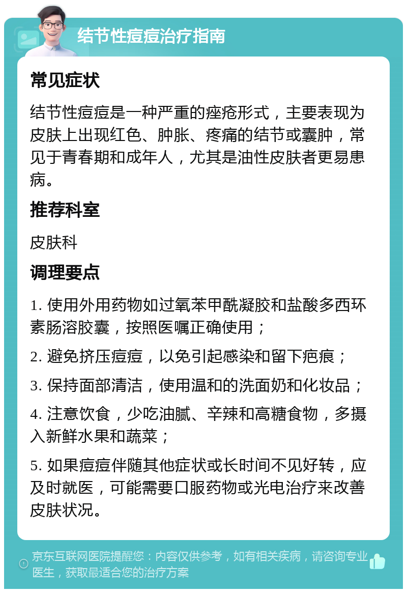 结节性痘痘治疗指南 常见症状 结节性痘痘是一种严重的痤疮形式，主要表现为皮肤上出现红色、肿胀、疼痛的结节或囊肿，常见于青春期和成年人，尤其是油性皮肤者更易患病。 推荐科室 皮肤科 调理要点 1. 使用外用药物如过氧苯甲酰凝胶和盐酸多西环素肠溶胶囊，按照医嘱正确使用； 2. 避免挤压痘痘，以免引起感染和留下疤痕； 3. 保持面部清洁，使用温和的洗面奶和化妆品； 4. 注意饮食，少吃油腻、辛辣和高糖食物，多摄入新鲜水果和蔬菜； 5. 如果痘痘伴随其他症状或长时间不见好转，应及时就医，可能需要口服药物或光电治疗来改善皮肤状况。