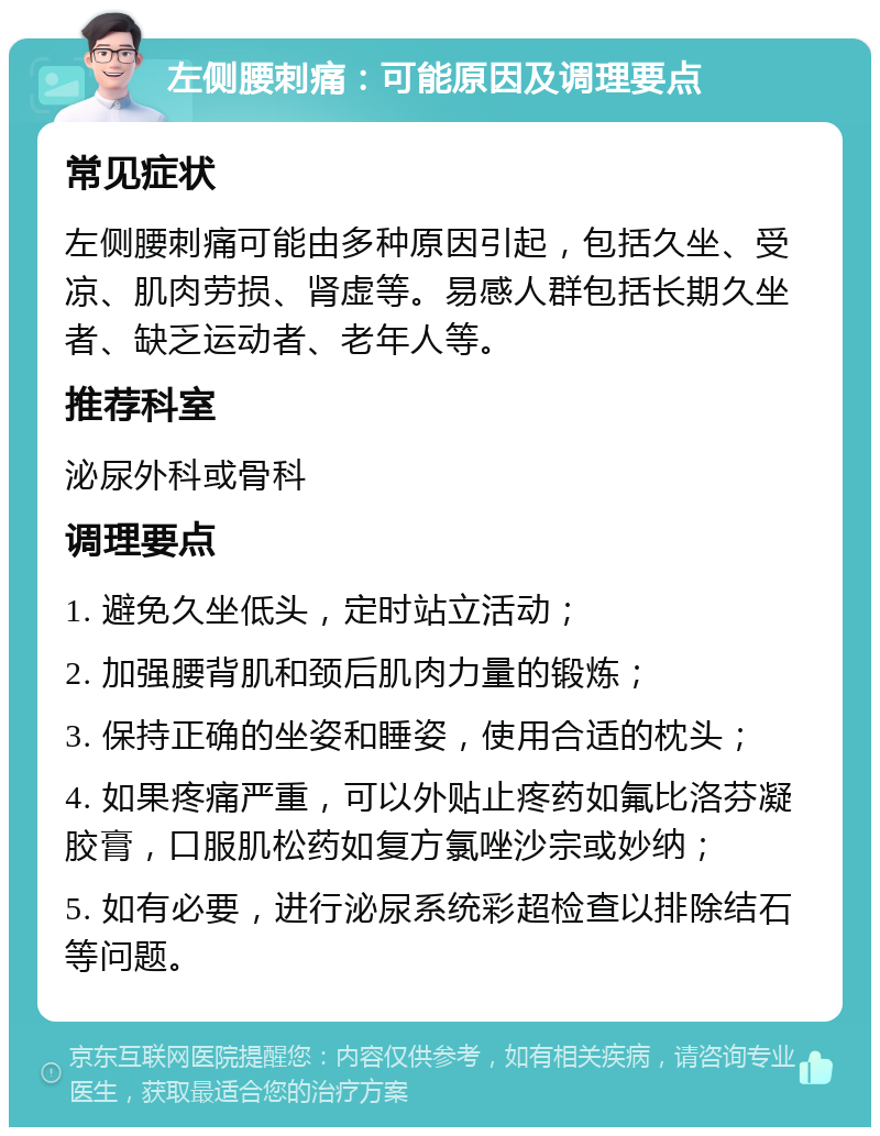 左侧腰刺痛：可能原因及调理要点 常见症状 左侧腰刺痛可能由多种原因引起，包括久坐、受凉、肌肉劳损、肾虚等。易感人群包括长期久坐者、缺乏运动者、老年人等。 推荐科室 泌尿外科或骨科 调理要点 1. 避免久坐低头，定时站立活动； 2. 加强腰背肌和颈后肌肉力量的锻炼； 3. 保持正确的坐姿和睡姿，使用合适的枕头； 4. 如果疼痛严重，可以外贴止疼药如氟比洛芬凝胶膏，口服肌松药如复方氯唑沙宗或妙纳； 5. 如有必要，进行泌尿系统彩超检查以排除结石等问题。