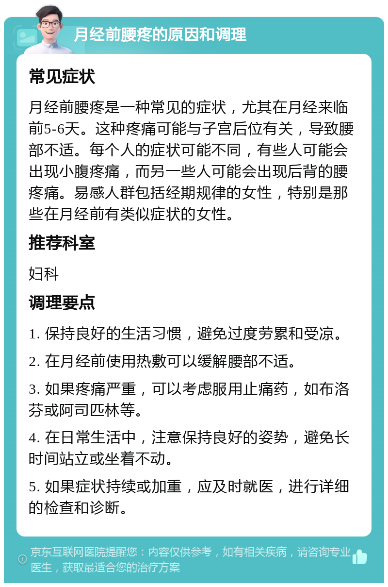 月经前腰疼的原因和调理 常见症状 月经前腰疼是一种常见的症状，尤其在月经来临前5-6天。这种疼痛可能与子宫后位有关，导致腰部不适。每个人的症状可能不同，有些人可能会出现小腹疼痛，而另一些人可能会出现后背的腰疼痛。易感人群包括经期规律的女性，特别是那些在月经前有类似症状的女性。 推荐科室 妇科 调理要点 1. 保持良好的生活习惯，避免过度劳累和受凉。 2. 在月经前使用热敷可以缓解腰部不适。 3. 如果疼痛严重，可以考虑服用止痛药，如布洛芬或阿司匹林等。 4. 在日常生活中，注意保持良好的姿势，避免长时间站立或坐着不动。 5. 如果症状持续或加重，应及时就医，进行详细的检查和诊断。