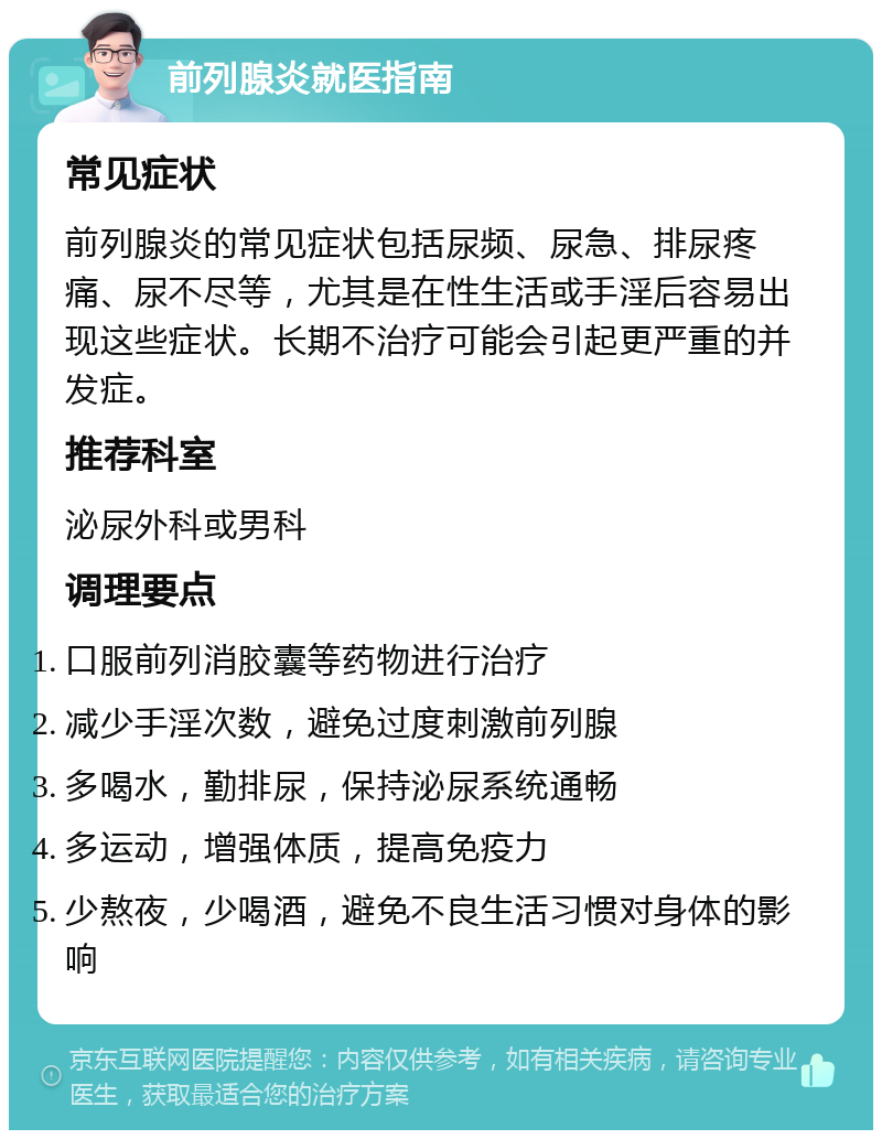 前列腺炎就医指南 常见症状 前列腺炎的常见症状包括尿频、尿急、排尿疼痛、尿不尽等，尤其是在性生活或手淫后容易出现这些症状。长期不治疗可能会引起更严重的并发症。 推荐科室 泌尿外科或男科 调理要点 口服前列消胶囊等药物进行治疗 减少手淫次数，避免过度刺激前列腺 多喝水，勤排尿，保持泌尿系统通畅 多运动，增强体质，提高免疫力 少熬夜，少喝酒，避免不良生活习惯对身体的影响