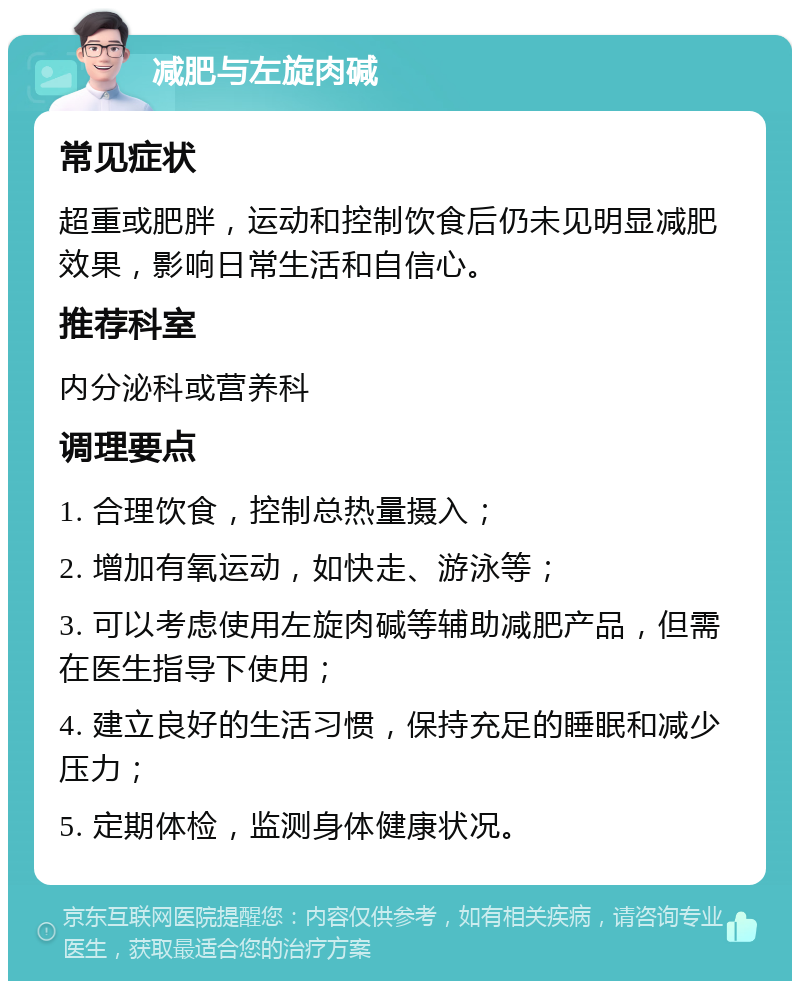 减肥与左旋肉碱 常见症状 超重或肥胖，运动和控制饮食后仍未见明显减肥效果，影响日常生活和自信心。 推荐科室 内分泌科或营养科 调理要点 1. 合理饮食，控制总热量摄入； 2. 增加有氧运动，如快走、游泳等； 3. 可以考虑使用左旋肉碱等辅助减肥产品，但需在医生指导下使用； 4. 建立良好的生活习惯，保持充足的睡眠和减少压力； 5. 定期体检，监测身体健康状况。