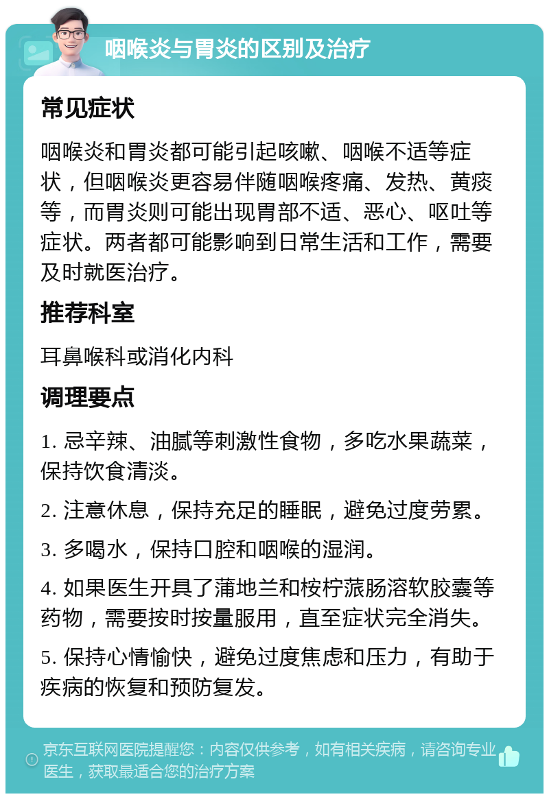 咽喉炎与胃炎的区别及治疗 常见症状 咽喉炎和胃炎都可能引起咳嗽、咽喉不适等症状，但咽喉炎更容易伴随咽喉疼痛、发热、黄痰等，而胃炎则可能出现胃部不适、恶心、呕吐等症状。两者都可能影响到日常生活和工作，需要及时就医治疗。 推荐科室 耳鼻喉科或消化内科 调理要点 1. 忌辛辣、油腻等刺激性食物，多吃水果蔬菜，保持饮食清淡。 2. 注意休息，保持充足的睡眠，避免过度劳累。 3. 多喝水，保持口腔和咽喉的湿润。 4. 如果医生开具了蒲地兰和桉柠蒎肠溶软胶囊等药物，需要按时按量服用，直至症状完全消失。 5. 保持心情愉快，避免过度焦虑和压力，有助于疾病的恢复和预防复发。