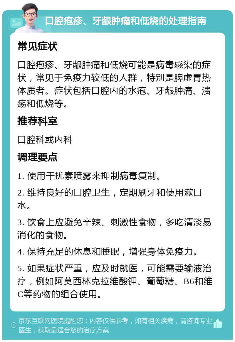 口腔疱疹、牙龈肿痛和低烧的处理指南 常见症状 口腔疱疹、牙龈肿痛和低烧可能是病毒感染的症状，常见于免疫力较低的人群，特别是脾虚胃热体质者。症状包括口腔内的水疱、牙龈肿痛、溃疡和低烧等。 推荐科室 口腔科或内科 调理要点 1. 使用干扰素喷雾来抑制病毒复制。 2. 维持良好的口腔卫生，定期刷牙和使用漱口水。 3. 饮食上应避免辛辣、刺激性食物，多吃清淡易消化的食物。 4. 保持充足的休息和睡眠，增强身体免疫力。 5. 如果症状严重，应及时就医，可能需要输液治疗，例如阿莫西林克拉维酸钾、葡萄糖、B6和维C等药物的组合使用。