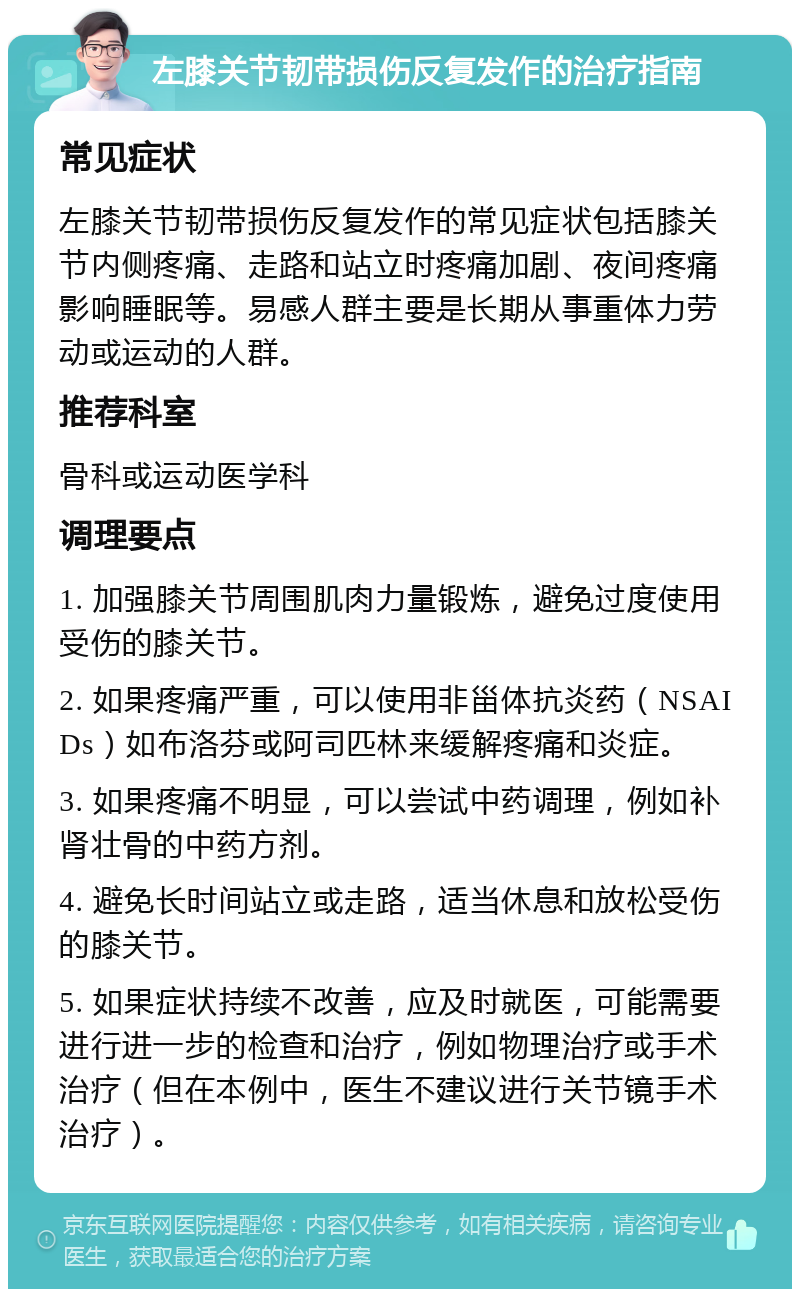 左膝关节韧带损伤反复发作的治疗指南 常见症状 左膝关节韧带损伤反复发作的常见症状包括膝关节内侧疼痛、走路和站立时疼痛加剧、夜间疼痛影响睡眠等。易感人群主要是长期从事重体力劳动或运动的人群。 推荐科室 骨科或运动医学科 调理要点 1. 加强膝关节周围肌肉力量锻炼，避免过度使用受伤的膝关节。 2. 如果疼痛严重，可以使用非甾体抗炎药（NSAIDs）如布洛芬或阿司匹林来缓解疼痛和炎症。 3. 如果疼痛不明显，可以尝试中药调理，例如补肾壮骨的中药方剂。 4. 避免长时间站立或走路，适当休息和放松受伤的膝关节。 5. 如果症状持续不改善，应及时就医，可能需要进行进一步的检查和治疗，例如物理治疗或手术治疗（但在本例中，医生不建议进行关节镜手术治疗）。