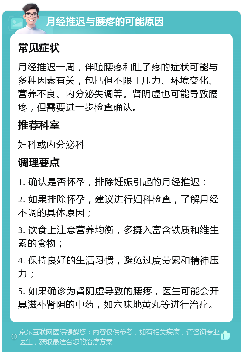 月经推迟与腰疼的可能原因 常见症状 月经推迟一周，伴随腰疼和肚子疼的症状可能与多种因素有关，包括但不限于压力、环境变化、营养不良、内分泌失调等。肾阴虚也可能导致腰疼，但需要进一步检查确认。 推荐科室 妇科或内分泌科 调理要点 1. 确认是否怀孕，排除妊娠引起的月经推迟； 2. 如果排除怀孕，建议进行妇科检查，了解月经不调的具体原因； 3. 饮食上注意营养均衡，多摄入富含铁质和维生素的食物； 4. 保持良好的生活习惯，避免过度劳累和精神压力； 5. 如果确诊为肾阴虚导致的腰疼，医生可能会开具滋补肾阴的中药，如六味地黄丸等进行治疗。