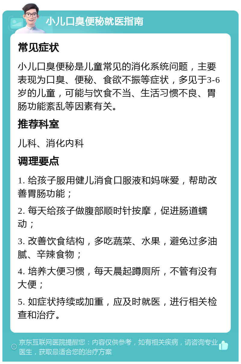 小儿口臭便秘就医指南 常见症状 小儿口臭便秘是儿童常见的消化系统问题，主要表现为口臭、便秘、食欲不振等症状，多见于3-6岁的儿童，可能与饮食不当、生活习惯不良、胃肠功能紊乱等因素有关。 推荐科室 儿科、消化内科 调理要点 1. 给孩子服用健儿消食口服液和妈咪爱，帮助改善胃肠功能； 2. 每天给孩子做腹部顺时针按摩，促进肠道蠕动； 3. 改善饮食结构，多吃蔬菜、水果，避免过多油腻、辛辣食物； 4. 培养大便习惯，每天晨起蹲厕所，不管有没有大便； 5. 如症状持续或加重，应及时就医，进行相关检查和治疗。