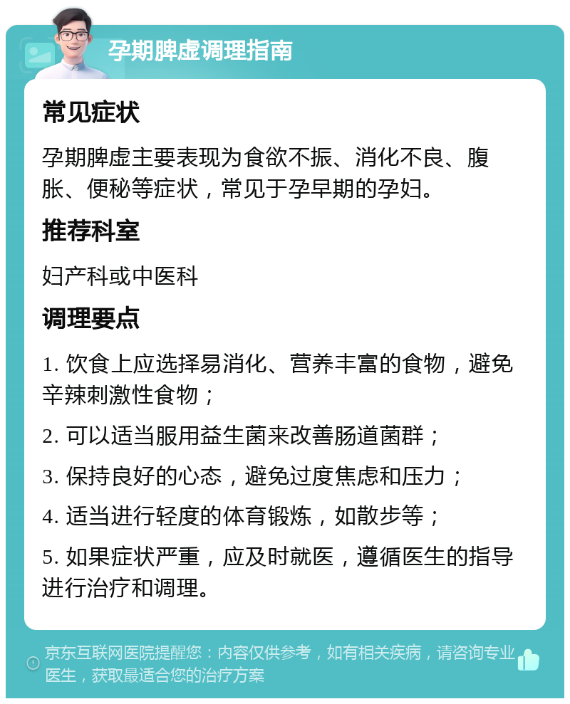 孕期脾虚调理指南 常见症状 孕期脾虚主要表现为食欲不振、消化不良、腹胀、便秘等症状，常见于孕早期的孕妇。 推荐科室 妇产科或中医科 调理要点 1. 饮食上应选择易消化、营养丰富的食物，避免辛辣刺激性食物； 2. 可以适当服用益生菌来改善肠道菌群； 3. 保持良好的心态，避免过度焦虑和压力； 4. 适当进行轻度的体育锻炼，如散步等； 5. 如果症状严重，应及时就医，遵循医生的指导进行治疗和调理。