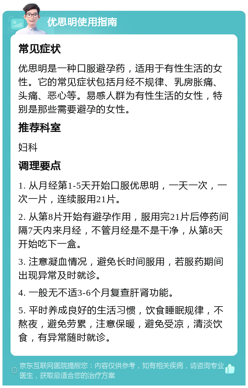 优思明使用指南 常见症状 优思明是一种口服避孕药，适用于有性生活的女性。它的常见症状包括月经不规律、乳房胀痛、头痛、恶心等。易感人群为有性生活的女性，特别是那些需要避孕的女性。 推荐科室 妇科 调理要点 1. 从月经第1-5天开始口服优思明，一天一次，一次一片，连续服用21片。 2. 从第8片开始有避孕作用，服用完21片后停药间隔7天内来月经，不管月经是不是干净，从第8天开始吃下一盒。 3. 注意凝血情况，避免长时间服用，若服药期间出现异常及时就诊。 4. 一般无不适3-6个月复查肝肾功能。 5. 平时养成良好的生活习惯，饮食睡眠规律，不熬夜，避免劳累，注意保暖，避免受凉，清淡饮食，有异常随时就诊。