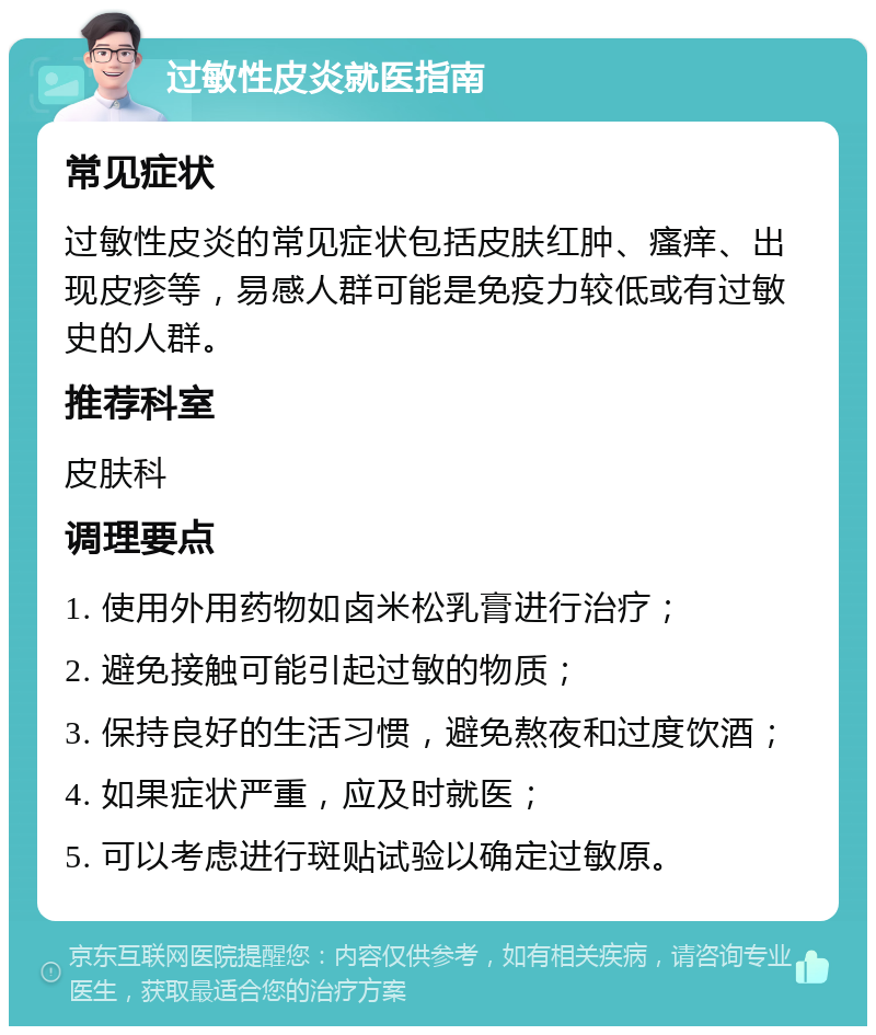 过敏性皮炎就医指南 常见症状 过敏性皮炎的常见症状包括皮肤红肿、瘙痒、出现皮疹等，易感人群可能是免疫力较低或有过敏史的人群。 推荐科室 皮肤科 调理要点 1. 使用外用药物如卤米松乳膏进行治疗； 2. 避免接触可能引起过敏的物质； 3. 保持良好的生活习惯，避免熬夜和过度饮酒； 4. 如果症状严重，应及时就医； 5. 可以考虑进行斑贴试验以确定过敏原。