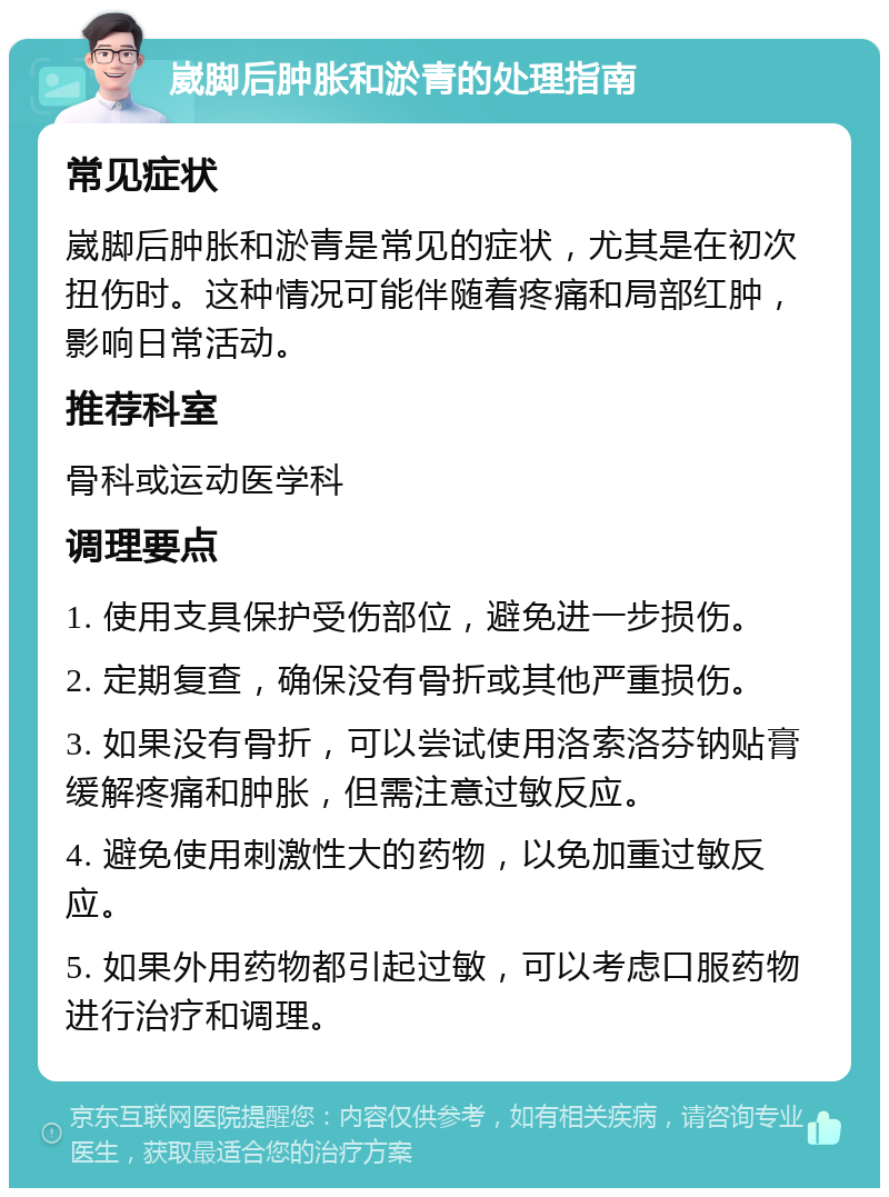 崴脚后肿胀和淤青的处理指南 常见症状 崴脚后肿胀和淤青是常见的症状，尤其是在初次扭伤时。这种情况可能伴随着疼痛和局部红肿，影响日常活动。 推荐科室 骨科或运动医学科 调理要点 1. 使用支具保护受伤部位，避免进一步损伤。 2. 定期复查，确保没有骨折或其他严重损伤。 3. 如果没有骨折，可以尝试使用洛索洛芬钠贴膏缓解疼痛和肿胀，但需注意过敏反应。 4. 避免使用刺激性大的药物，以免加重过敏反应。 5. 如果外用药物都引起过敏，可以考虑口服药物进行治疗和调理。