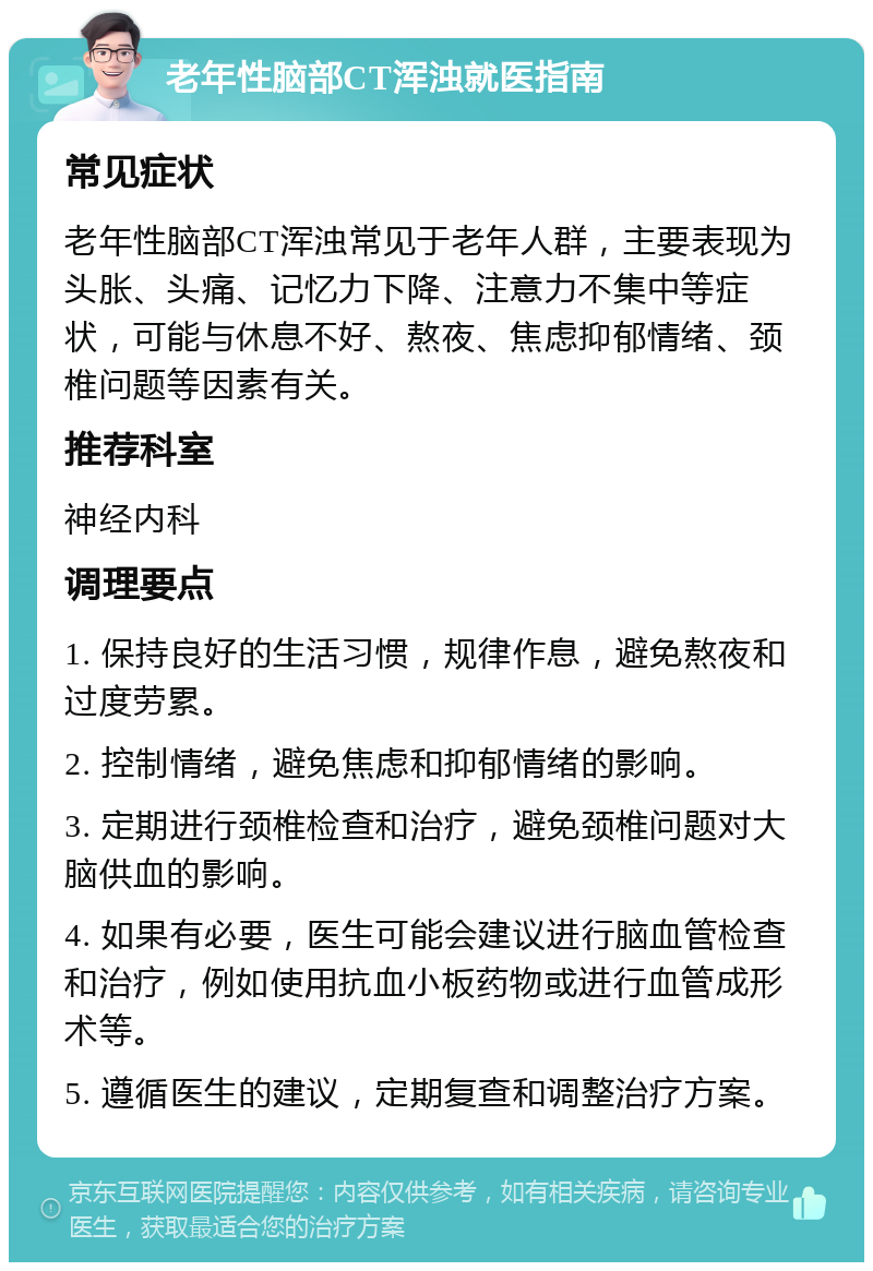 老年性脑部CT浑浊就医指南 常见症状 老年性脑部CT浑浊常见于老年人群，主要表现为头胀、头痛、记忆力下降、注意力不集中等症状，可能与休息不好、熬夜、焦虑抑郁情绪、颈椎问题等因素有关。 推荐科室 神经内科 调理要点 1. 保持良好的生活习惯，规律作息，避免熬夜和过度劳累。 2. 控制情绪，避免焦虑和抑郁情绪的影响。 3. 定期进行颈椎检查和治疗，避免颈椎问题对大脑供血的影响。 4. 如果有必要，医生可能会建议进行脑血管检查和治疗，例如使用抗血小板药物或进行血管成形术等。 5. 遵循医生的建议，定期复查和调整治疗方案。