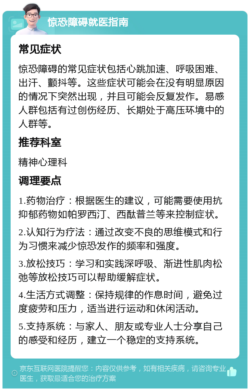 惊恐障碍就医指南 常见症状 惊恐障碍的常见症状包括心跳加速、呼吸困难、出汗、颤抖等。这些症状可能会在没有明显原因的情况下突然出现，并且可能会反复发作。易感人群包括有过创伤经历、长期处于高压环境中的人群等。 推荐科室 精神心理科 调理要点 1.药物治疗：根据医生的建议，可能需要使用抗抑郁药物如帕罗西汀、西酞普兰等来控制症状。 2.认知行为疗法：通过改变不良的思维模式和行为习惯来减少惊恐发作的频率和强度。 3.放松技巧：学习和实践深呼吸、渐进性肌肉松弛等放松技巧可以帮助缓解症状。 4.生活方式调整：保持规律的作息时间，避免过度疲劳和压力，适当进行运动和休闲活动。 5.支持系统：与家人、朋友或专业人士分享自己的感受和经历，建立一个稳定的支持系统。