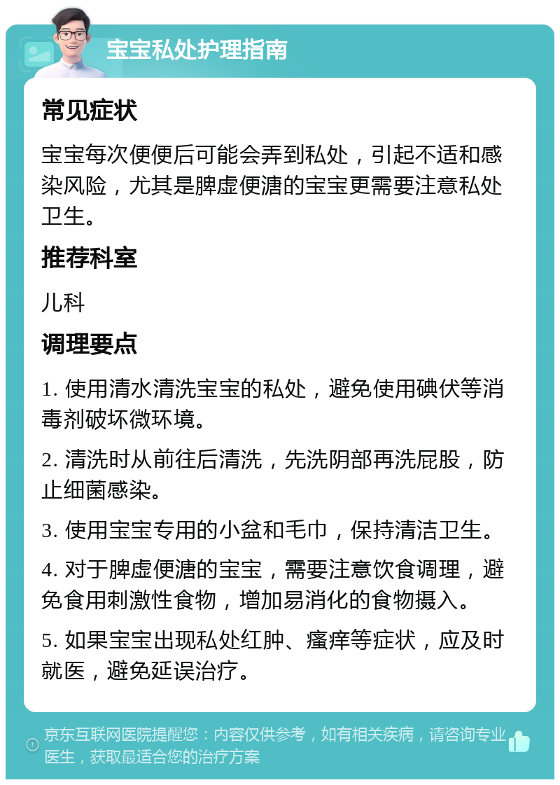 宝宝私处护理指南 常见症状 宝宝每次便便后可能会弄到私处，引起不适和感染风险，尤其是脾虚便溏的宝宝更需要注意私处卫生。 推荐科室 儿科 调理要点 1. 使用清水清洗宝宝的私处，避免使用碘伏等消毒剂破坏微环境。 2. 清洗时从前往后清洗，先洗阴部再洗屁股，防止细菌感染。 3. 使用宝宝专用的小盆和毛巾，保持清洁卫生。 4. 对于脾虚便溏的宝宝，需要注意饮食调理，避免食用刺激性食物，增加易消化的食物摄入。 5. 如果宝宝出现私处红肿、瘙痒等症状，应及时就医，避免延误治疗。