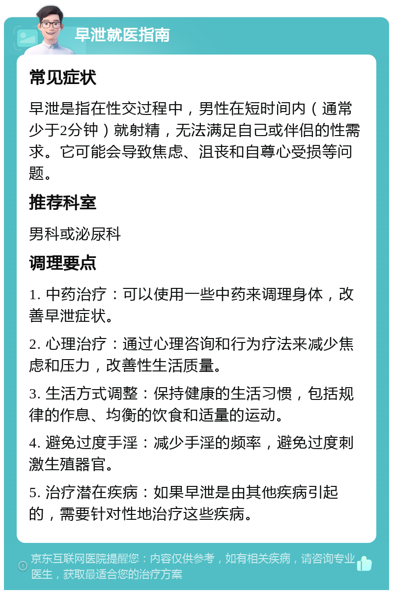 早泄就医指南 常见症状 早泄是指在性交过程中，男性在短时间内（通常少于2分钟）就射精，无法满足自己或伴侣的性需求。它可能会导致焦虑、沮丧和自尊心受损等问题。 推荐科室 男科或泌尿科 调理要点 1. 中药治疗：可以使用一些中药来调理身体，改善早泄症状。 2. 心理治疗：通过心理咨询和行为疗法来减少焦虑和压力，改善性生活质量。 3. 生活方式调整：保持健康的生活习惯，包括规律的作息、均衡的饮食和适量的运动。 4. 避免过度手淫：减少手淫的频率，避免过度刺激生殖器官。 5. 治疗潜在疾病：如果早泄是由其他疾病引起的，需要针对性地治疗这些疾病。