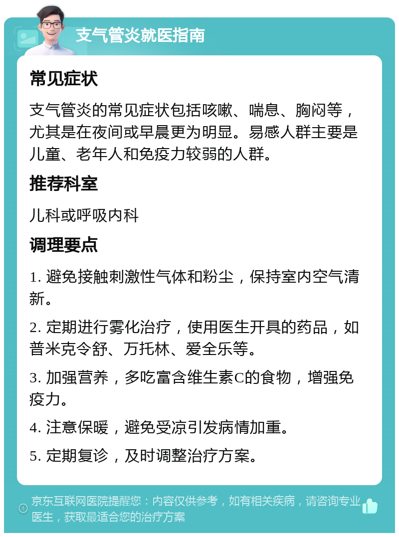 支气管炎就医指南 常见症状 支气管炎的常见症状包括咳嗽、喘息、胸闷等，尤其是在夜间或早晨更为明显。易感人群主要是儿童、老年人和免疫力较弱的人群。 推荐科室 儿科或呼吸内科 调理要点 1. 避免接触刺激性气体和粉尘，保持室内空气清新。 2. 定期进行雾化治疗，使用医生开具的药品，如普米克令舒、万托林、爱全乐等。 3. 加强营养，多吃富含维生素C的食物，增强免疫力。 4. 注意保暖，避免受凉引发病情加重。 5. 定期复诊，及时调整治疗方案。