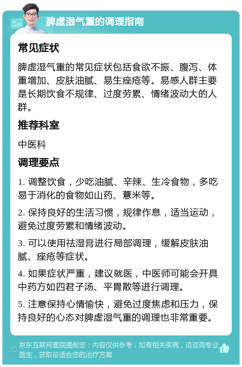 脾虚湿气重的调理指南 常见症状 脾虚湿气重的常见症状包括食欲不振、腹泻、体重增加、皮肤油腻、易生痤疮等。易感人群主要是长期饮食不规律、过度劳累、情绪波动大的人群。 推荐科室 中医科 调理要点 1. 调整饮食，少吃油腻、辛辣、生冷食物，多吃易于消化的食物如山药、薏米等。 2. 保持良好的生活习惯，规律作息，适当运动，避免过度劳累和情绪波动。 3. 可以使用祛湿膏进行局部调理，缓解皮肤油腻、痤疮等症状。 4. 如果症状严重，建议就医，中医师可能会开具中药方如四君子汤、平胃散等进行调理。 5. 注意保持心情愉快，避免过度焦虑和压力，保持良好的心态对脾虚湿气重的调理也非常重要。