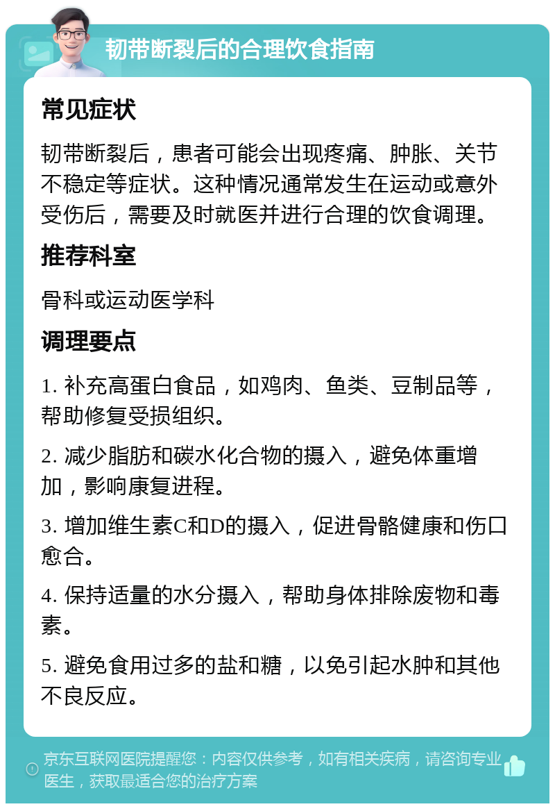 韧带断裂后的合理饮食指南 常见症状 韧带断裂后，患者可能会出现疼痛、肿胀、关节不稳定等症状。这种情况通常发生在运动或意外受伤后，需要及时就医并进行合理的饮食调理。 推荐科室 骨科或运动医学科 调理要点 1. 补充高蛋白食品，如鸡肉、鱼类、豆制品等，帮助修复受损组织。 2. 减少脂肪和碳水化合物的摄入，避免体重增加，影响康复进程。 3. 增加维生素C和D的摄入，促进骨骼健康和伤口愈合。 4. 保持适量的水分摄入，帮助身体排除废物和毒素。 5. 避免食用过多的盐和糖，以免引起水肿和其他不良反应。