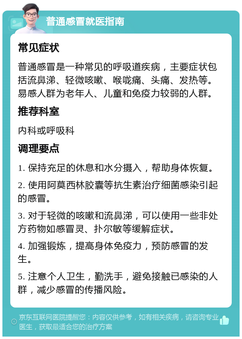 普通感冒就医指南 常见症状 普通感冒是一种常见的呼吸道疾病，主要症状包括流鼻涕、轻微咳嗽、喉咙痛、头痛、发热等。易感人群为老年人、儿童和免疫力较弱的人群。 推荐科室 内科或呼吸科 调理要点 1. 保持充足的休息和水分摄入，帮助身体恢复。 2. 使用阿莫西林胶囊等抗生素治疗细菌感染引起的感冒。 3. 对于轻微的咳嗽和流鼻涕，可以使用一些非处方药物如感冒灵、扑尔敏等缓解症状。 4. 加强锻炼，提高身体免疫力，预防感冒的发生。 5. 注意个人卫生，勤洗手，避免接触已感染的人群，减少感冒的传播风险。