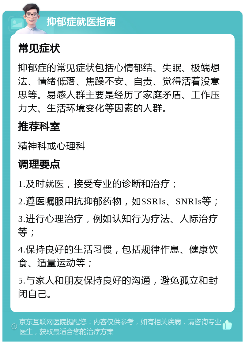 抑郁症就医指南 常见症状 抑郁症的常见症状包括心情郁结、失眠、极端想法、情绪低落、焦躁不安、自责、觉得活着没意思等。易感人群主要是经历了家庭矛盾、工作压力大、生活环境变化等因素的人群。 推荐科室 精神科或心理科 调理要点 1.及时就医，接受专业的诊断和治疗； 2.遵医嘱服用抗抑郁药物，如SSRIs、SNRIs等； 3.进行心理治疗，例如认知行为疗法、人际治疗等； 4.保持良好的生活习惯，包括规律作息、健康饮食、适量运动等； 5.与家人和朋友保持良好的沟通，避免孤立和封闭自己。