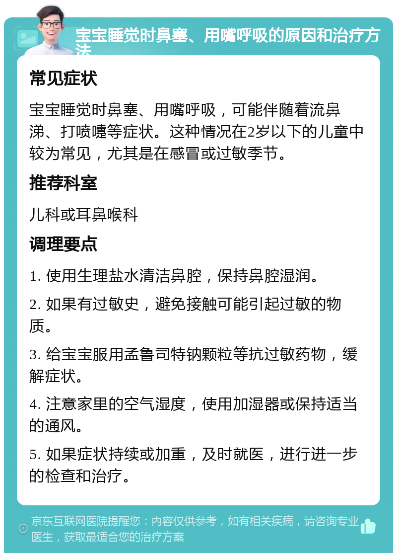 宝宝睡觉时鼻塞、用嘴呼吸的原因和治疗方法 常见症状 宝宝睡觉时鼻塞、用嘴呼吸，可能伴随着流鼻涕、打喷嚏等症状。这种情况在2岁以下的儿童中较为常见，尤其是在感冒或过敏季节。 推荐科室 儿科或耳鼻喉科 调理要点 1. 使用生理盐水清洁鼻腔，保持鼻腔湿润。 2. 如果有过敏史，避免接触可能引起过敏的物质。 3. 给宝宝服用孟鲁司特钠颗粒等抗过敏药物，缓解症状。 4. 注意家里的空气湿度，使用加湿器或保持适当的通风。 5. 如果症状持续或加重，及时就医，进行进一步的检查和治疗。