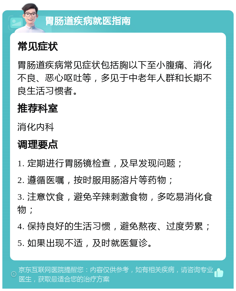 胃肠道疾病就医指南 常见症状 胃肠道疾病常见症状包括胸以下至小腹痛、消化不良、恶心呕吐等，多见于中老年人群和长期不良生活习惯者。 推荐科室 消化内科 调理要点 1. 定期进行胃肠镜检查，及早发现问题； 2. 遵循医嘱，按时服用肠溶片等药物； 3. 注意饮食，避免辛辣刺激食物，多吃易消化食物； 4. 保持良好的生活习惯，避免熬夜、过度劳累； 5. 如果出现不适，及时就医复诊。