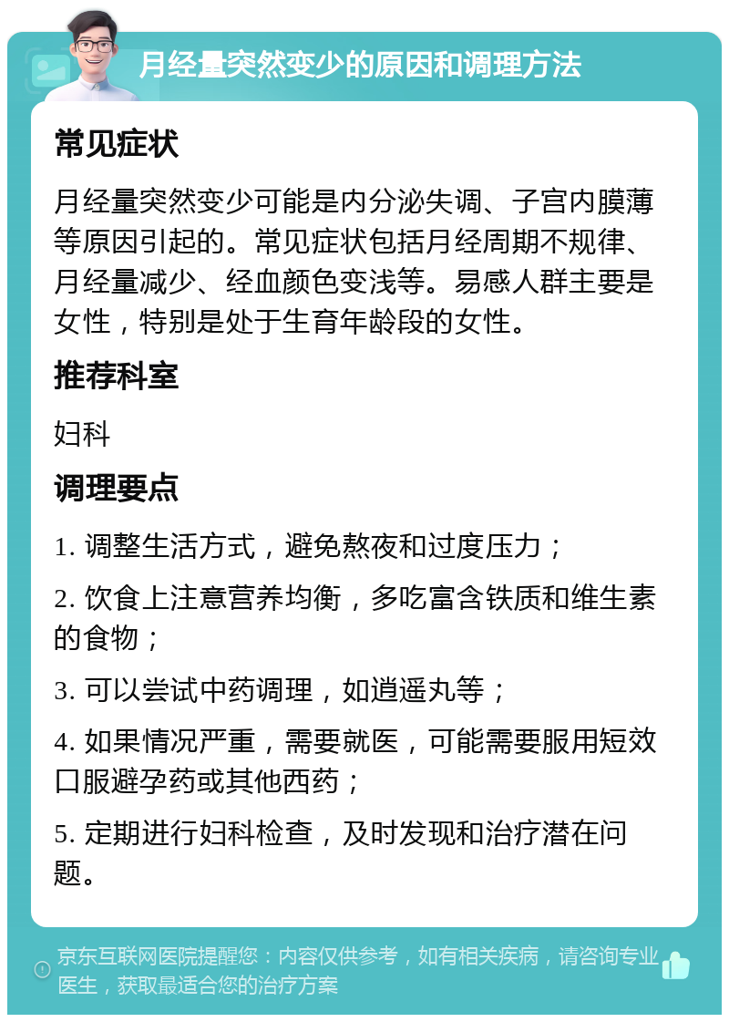 月经量突然变少的原因和调理方法 常见症状 月经量突然变少可能是内分泌失调、子宫内膜薄等原因引起的。常见症状包括月经周期不规律、月经量减少、经血颜色变浅等。易感人群主要是女性，特别是处于生育年龄段的女性。 推荐科室 妇科 调理要点 1. 调整生活方式，避免熬夜和过度压力； 2. 饮食上注意营养均衡，多吃富含铁质和维生素的食物； 3. 可以尝试中药调理，如逍遥丸等； 4. 如果情况严重，需要就医，可能需要服用短效口服避孕药或其他西药； 5. 定期进行妇科检查，及时发现和治疗潜在问题。