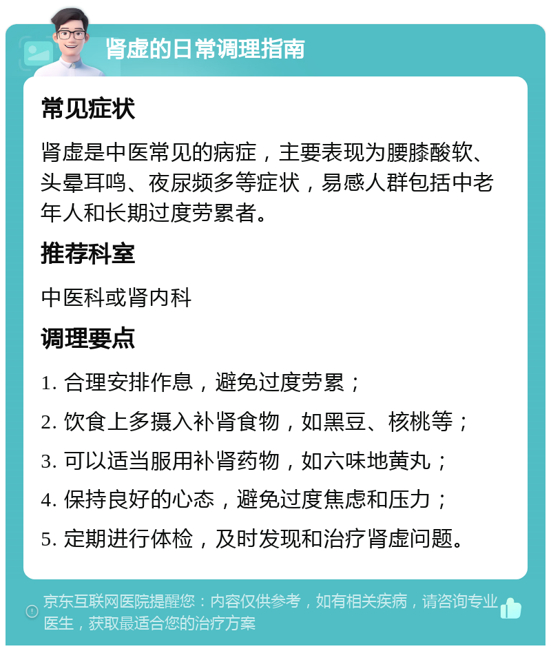 肾虚的日常调理指南 常见症状 肾虚是中医常见的病症，主要表现为腰膝酸软、头晕耳鸣、夜尿频多等症状，易感人群包括中老年人和长期过度劳累者。 推荐科室 中医科或肾内科 调理要点 1. 合理安排作息，避免过度劳累； 2. 饮食上多摄入补肾食物，如黑豆、核桃等； 3. 可以适当服用补肾药物，如六味地黄丸； 4. 保持良好的心态，避免过度焦虑和压力； 5. 定期进行体检，及时发现和治疗肾虚问题。