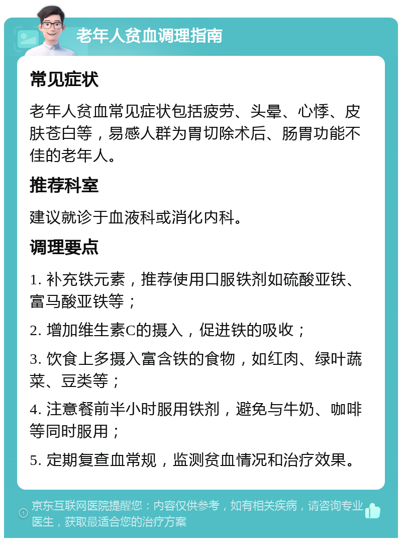 老年人贫血调理指南 常见症状 老年人贫血常见症状包括疲劳、头晕、心悸、皮肤苍白等，易感人群为胃切除术后、肠胃功能不佳的老年人。 推荐科室 建议就诊于血液科或消化内科。 调理要点 1. 补充铁元素，推荐使用口服铁剂如硫酸亚铁、富马酸亚铁等； 2. 增加维生素C的摄入，促进铁的吸收； 3. 饮食上多摄入富含铁的食物，如红肉、绿叶蔬菜、豆类等； 4. 注意餐前半小时服用铁剂，避免与牛奶、咖啡等同时服用； 5. 定期复查血常规，监测贫血情况和治疗效果。