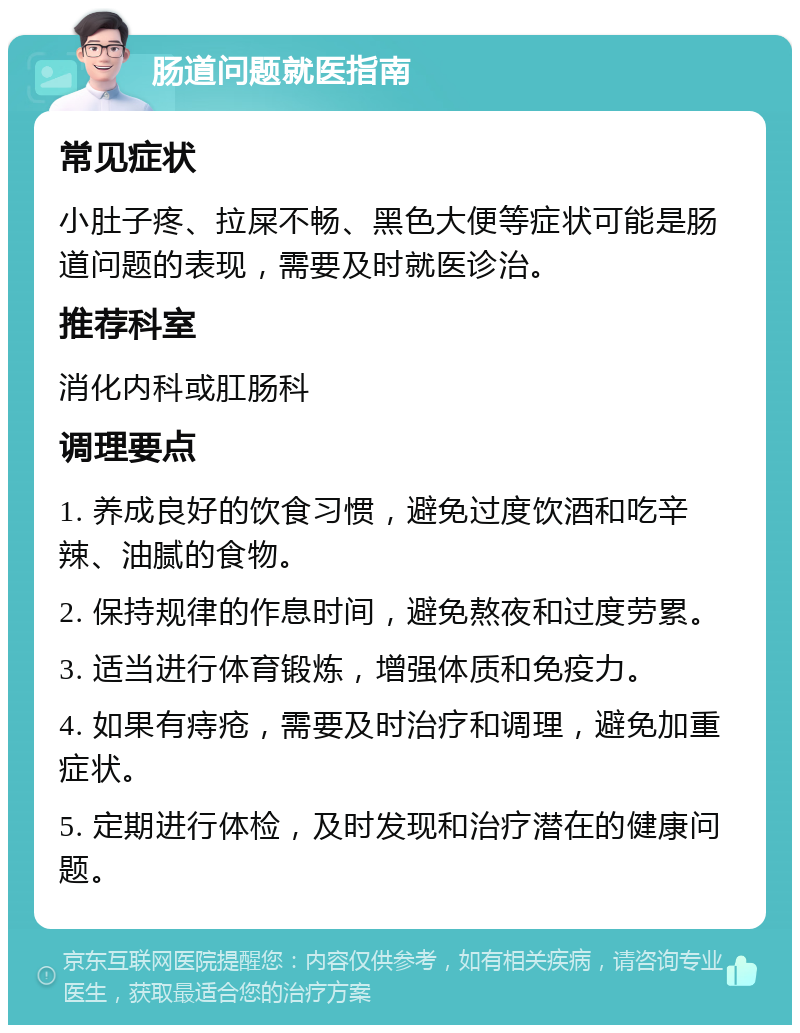 肠道问题就医指南 常见症状 小肚子疼、拉屎不畅、黑色大便等症状可能是肠道问题的表现，需要及时就医诊治。 推荐科室 消化内科或肛肠科 调理要点 1. 养成良好的饮食习惯，避免过度饮酒和吃辛辣、油腻的食物。 2. 保持规律的作息时间，避免熬夜和过度劳累。 3. 适当进行体育锻炼，增强体质和免疫力。 4. 如果有痔疮，需要及时治疗和调理，避免加重症状。 5. 定期进行体检，及时发现和治疗潜在的健康问题。