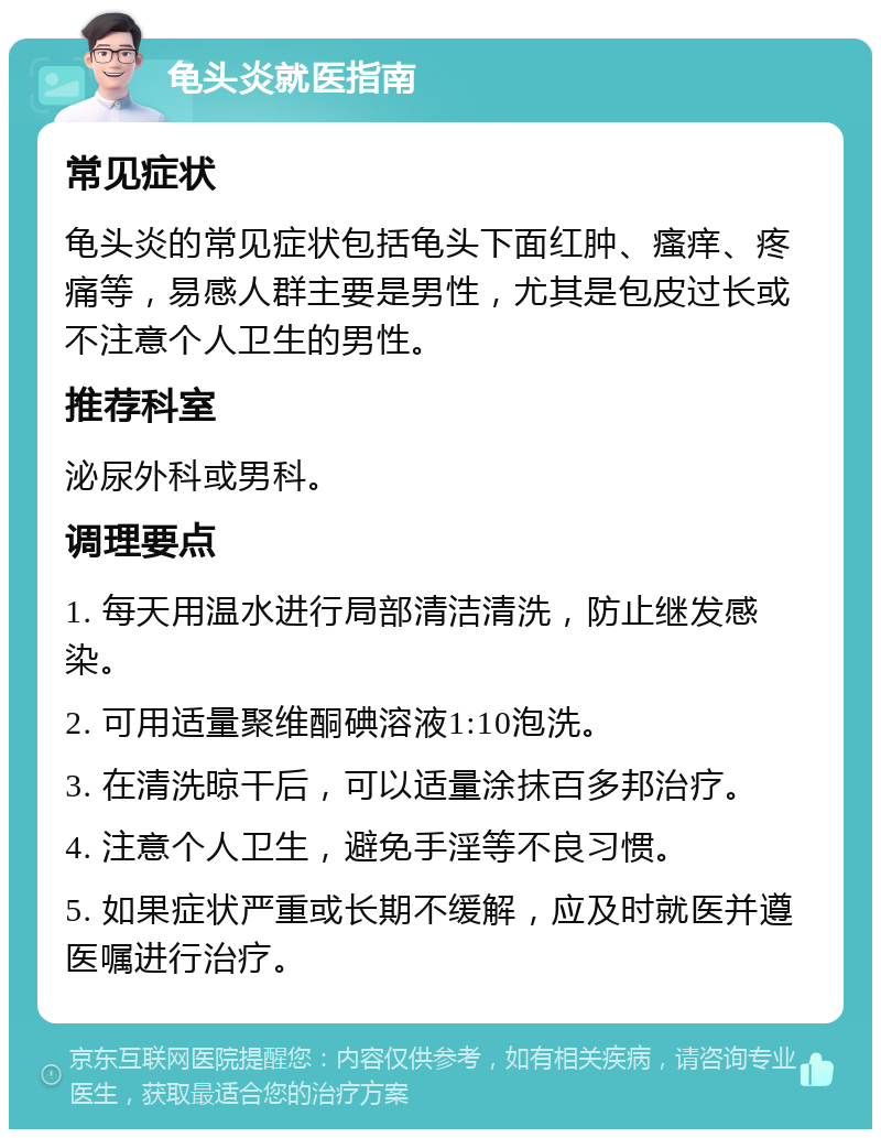 龟头炎就医指南 常见症状 龟头炎的常见症状包括龟头下面红肿、瘙痒、疼痛等，易感人群主要是男性，尤其是包皮过长或不注意个人卫生的男性。 推荐科室 泌尿外科或男科。 调理要点 1. 每天用温水进行局部清洁清洗，防止继发感染。 2. 可用适量聚维酮碘溶液1:10泡洗。 3. 在清洗晾干后，可以适量涂抹百多邦治疗。 4. 注意个人卫生，避免手淫等不良习惯。 5. 如果症状严重或长期不缓解，应及时就医并遵医嘱进行治疗。