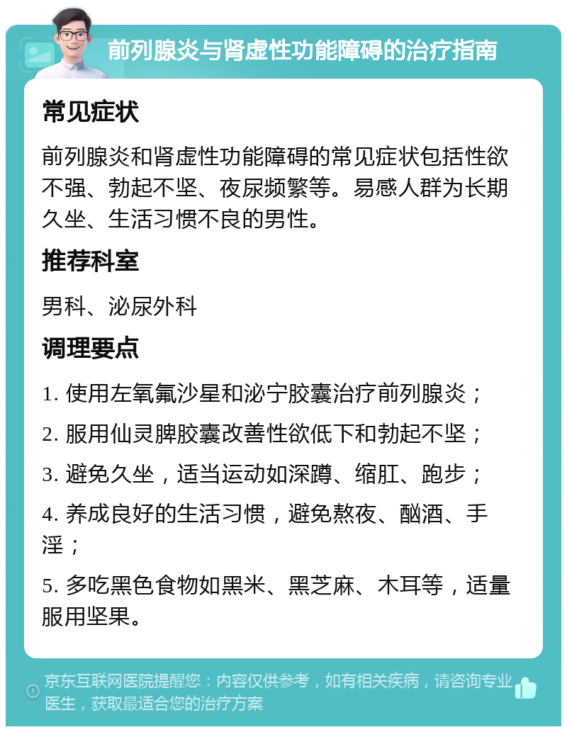 前列腺炎与肾虚性功能障碍的治疗指南 常见症状 前列腺炎和肾虚性功能障碍的常见症状包括性欲不强、勃起不坚、夜尿频繁等。易感人群为长期久坐、生活习惯不良的男性。 推荐科室 男科、泌尿外科 调理要点 1. 使用左氧氟沙星和泌宁胶囊治疗前列腺炎； 2. 服用仙灵脾胶囊改善性欲低下和勃起不坚； 3. 避免久坐，适当运动如深蹲、缩肛、跑步； 4. 养成良好的生活习惯，避免熬夜、酗酒、手淫； 5. 多吃黑色食物如黑米、黑芝麻、木耳等，适量服用坚果。