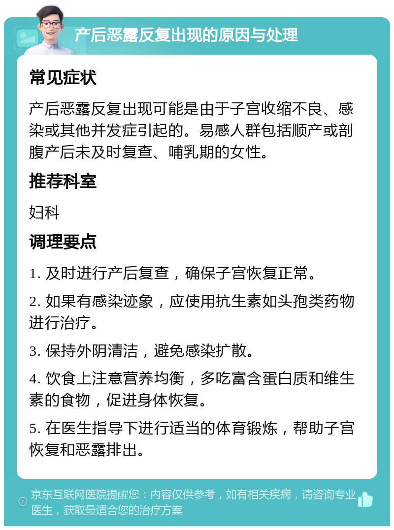 产后恶露反复出现的原因与处理 常见症状 产后恶露反复出现可能是由于子宫收缩不良、感染或其他并发症引起的。易感人群包括顺产或剖腹产后未及时复查、哺乳期的女性。 推荐科室 妇科 调理要点 1. 及时进行产后复查，确保子宫恢复正常。 2. 如果有感染迹象，应使用抗生素如头孢类药物进行治疗。 3. 保持外阴清洁，避免感染扩散。 4. 饮食上注意营养均衡，多吃富含蛋白质和维生素的食物，促进身体恢复。 5. 在医生指导下进行适当的体育锻炼，帮助子宫恢复和恶露排出。