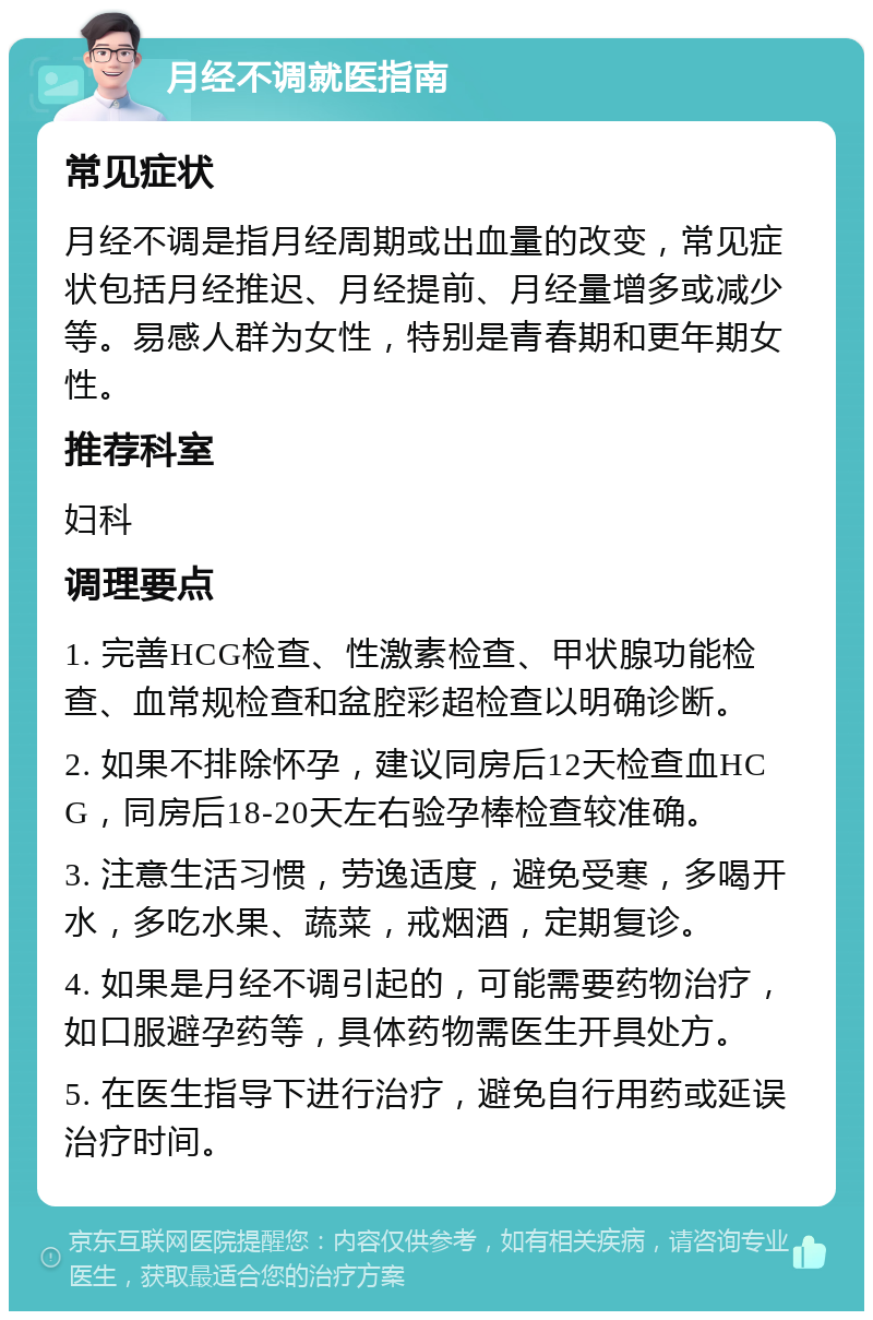 月经不调就医指南 常见症状 月经不调是指月经周期或出血量的改变，常见症状包括月经推迟、月经提前、月经量增多或减少等。易感人群为女性，特别是青春期和更年期女性。 推荐科室 妇科 调理要点 1. 完善HCG检查、性激素检查、甲状腺功能检查、血常规检查和盆腔彩超检查以明确诊断。 2. 如果不排除怀孕，建议同房后12天检查血HCG，同房后18-20天左右验孕棒检查较准确。 3. 注意生活习惯，劳逸适度，避免受寒，多喝开水，多吃水果、蔬菜，戒烟酒，定期复诊。 4. 如果是月经不调引起的，可能需要药物治疗，如口服避孕药等，具体药物需医生开具处方。 5. 在医生指导下进行治疗，避免自行用药或延误治疗时间。