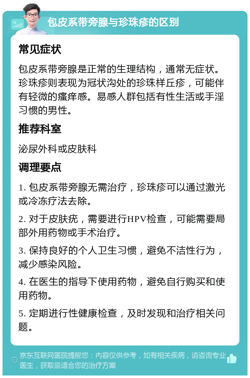 包皮系带旁腺与珍珠疹的区别 常见症状 包皮系带旁腺是正常的生理结构，通常无症状。珍珠疹则表现为冠状沟处的珍珠样丘疹，可能伴有轻微的瘙痒感。易感人群包括有性生活或手淫习惯的男性。 推荐科室 泌尿外科或皮肤科 调理要点 1. 包皮系带旁腺无需治疗，珍珠疹可以通过激光或冷冻疗法去除。 2. 对于皮肤疣，需要进行HPV检查，可能需要局部外用药物或手术治疗。 3. 保持良好的个人卫生习惯，避免不洁性行为，减少感染风险。 4. 在医生的指导下使用药物，避免自行购买和使用药物。 5. 定期进行性健康检查，及时发现和治疗相关问题。