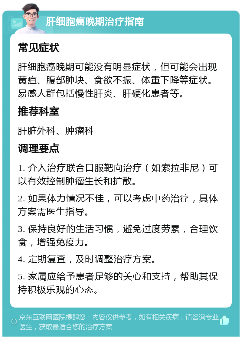 肝细胞癌晚期治疗指南 常见症状 肝细胞癌晚期可能没有明显症状，但可能会出现黄疸、腹部肿块、食欲不振、体重下降等症状。易感人群包括慢性肝炎、肝硬化患者等。 推荐科室 肝脏外科、肿瘤科 调理要点 1. 介入治疗联合口服靶向治疗（如索拉非尼）可以有效控制肿瘤生长和扩散。 2. 如果体力情况不佳，可以考虑中药治疗，具体方案需医生指导。 3. 保持良好的生活习惯，避免过度劳累，合理饮食，增强免疫力。 4. 定期复查，及时调整治疗方案。 5. 家属应给予患者足够的关心和支持，帮助其保持积极乐观的心态。