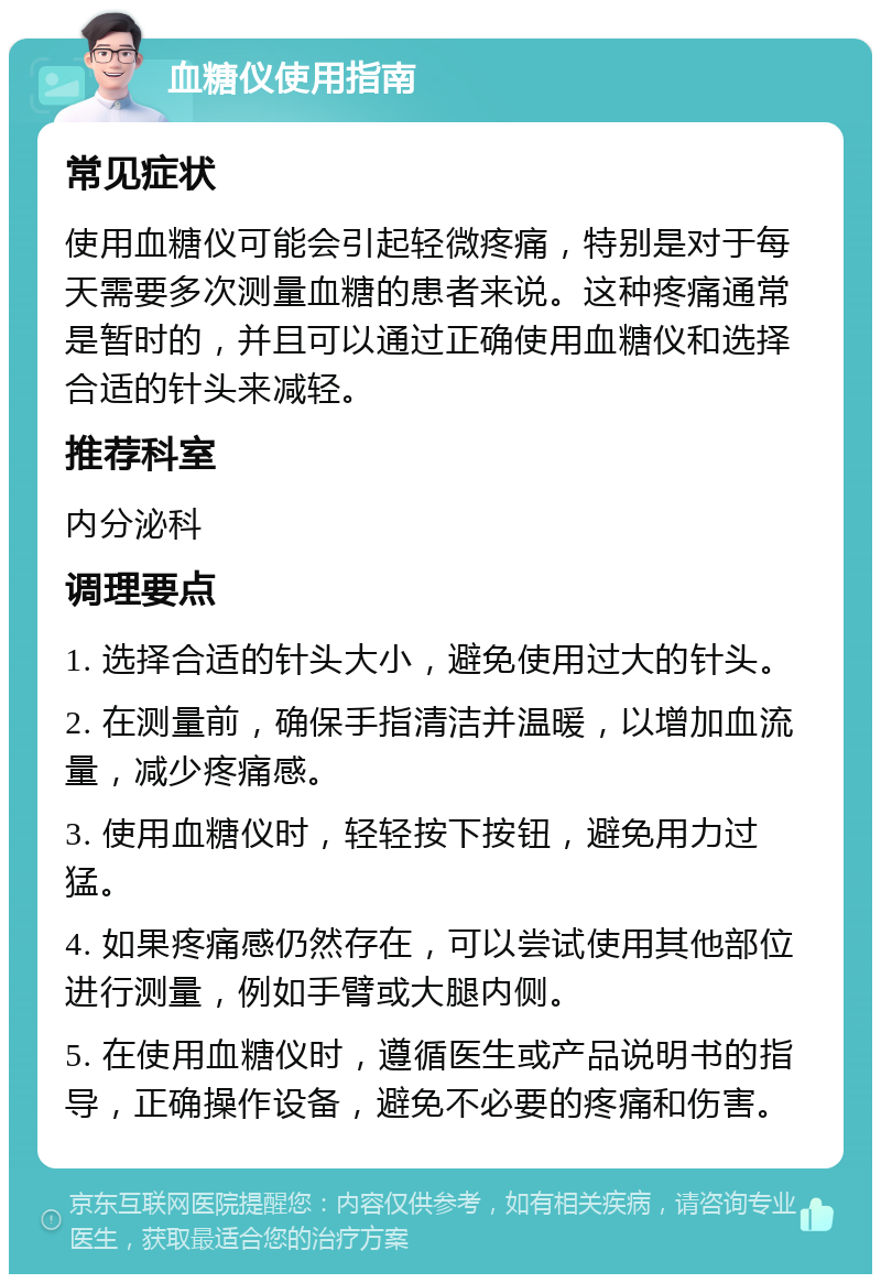 血糖仪使用指南 常见症状 使用血糖仪可能会引起轻微疼痛，特别是对于每天需要多次测量血糖的患者来说。这种疼痛通常是暂时的，并且可以通过正确使用血糖仪和选择合适的针头来减轻。 推荐科室 内分泌科 调理要点 1. 选择合适的针头大小，避免使用过大的针头。 2. 在测量前，确保手指清洁并温暖，以增加血流量，减少疼痛感。 3. 使用血糖仪时，轻轻按下按钮，避免用力过猛。 4. 如果疼痛感仍然存在，可以尝试使用其他部位进行测量，例如手臂或大腿内侧。 5. 在使用血糖仪时，遵循医生或产品说明书的指导，正确操作设备，避免不必要的疼痛和伤害。