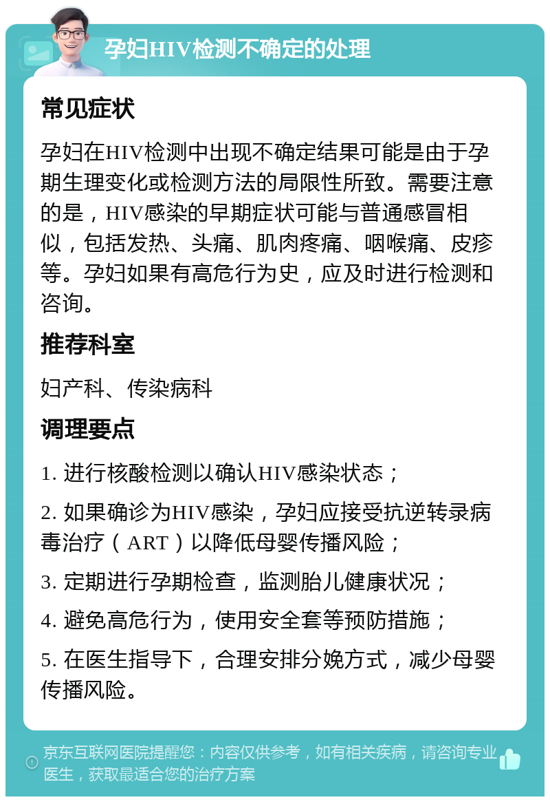 孕妇HIV检测不确定的处理 常见症状 孕妇在HIV检测中出现不确定结果可能是由于孕期生理变化或检测方法的局限性所致。需要注意的是，HIV感染的早期症状可能与普通感冒相似，包括发热、头痛、肌肉疼痛、咽喉痛、皮疹等。孕妇如果有高危行为史，应及时进行检测和咨询。 推荐科室 妇产科、传染病科 调理要点 1. 进行核酸检测以确认HIV感染状态； 2. 如果确诊为HIV感染，孕妇应接受抗逆转录病毒治疗（ART）以降低母婴传播风险； 3. 定期进行孕期检查，监测胎儿健康状况； 4. 避免高危行为，使用安全套等预防措施； 5. 在医生指导下，合理安排分娩方式，减少母婴传播风险。