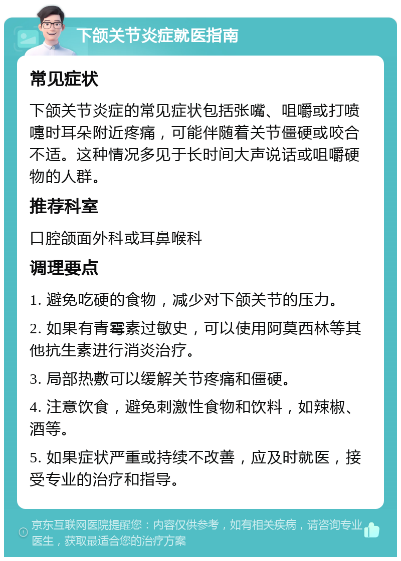 下颌关节炎症就医指南 常见症状 下颌关节炎症的常见症状包括张嘴、咀嚼或打喷嚏时耳朵附近疼痛，可能伴随着关节僵硬或咬合不适。这种情况多见于长时间大声说话或咀嚼硬物的人群。 推荐科室 口腔颌面外科或耳鼻喉科 调理要点 1. 避免吃硬的食物，减少对下颌关节的压力。 2. 如果有青霉素过敏史，可以使用阿莫西林等其他抗生素进行消炎治疗。 3. 局部热敷可以缓解关节疼痛和僵硬。 4. 注意饮食，避免刺激性食物和饮料，如辣椒、酒等。 5. 如果症状严重或持续不改善，应及时就医，接受专业的治疗和指导。