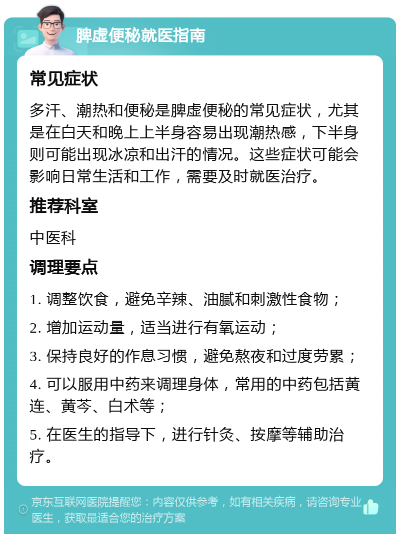 脾虚便秘就医指南 常见症状 多汗、潮热和便秘是脾虚便秘的常见症状，尤其是在白天和晚上上半身容易出现潮热感，下半身则可能出现冰凉和出汗的情况。这些症状可能会影响日常生活和工作，需要及时就医治疗。 推荐科室 中医科 调理要点 1. 调整饮食，避免辛辣、油腻和刺激性食物； 2. 增加运动量，适当进行有氧运动； 3. 保持良好的作息习惯，避免熬夜和过度劳累； 4. 可以服用中药来调理身体，常用的中药包括黄连、黄芩、白术等； 5. 在医生的指导下，进行针灸、按摩等辅助治疗。