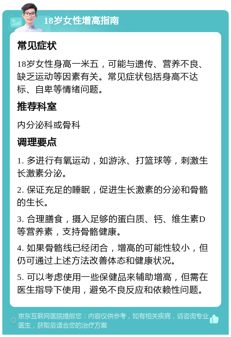 18岁女性增高指南 常见症状 18岁女性身高一米五，可能与遗传、营养不良、缺乏运动等因素有关。常见症状包括身高不达标、自卑等情绪问题。 推荐科室 内分泌科或骨科 调理要点 1. 多进行有氧运动，如游泳、打篮球等，刺激生长激素分泌。 2. 保证充足的睡眠，促进生长激素的分泌和骨骼的生长。 3. 合理膳食，摄入足够的蛋白质、钙、维生素D等营养素，支持骨骼健康。 4. 如果骨骼线已经闭合，增高的可能性较小，但仍可通过上述方法改善体态和健康状况。 5. 可以考虑使用一些保健品来辅助增高，但需在医生指导下使用，避免不良反应和依赖性问题。