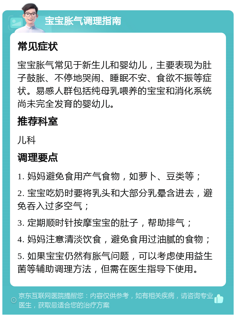 宝宝胀气调理指南 常见症状 宝宝胀气常见于新生儿和婴幼儿，主要表现为肚子鼓胀、不停地哭闹、睡眠不安、食欲不振等症状。易感人群包括纯母乳喂养的宝宝和消化系统尚未完全发育的婴幼儿。 推荐科室 儿科 调理要点 1. 妈妈避免食用产气食物，如萝卜、豆类等； 2. 宝宝吃奶时要将乳头和大部分乳晕含进去，避免吞入过多空气； 3. 定期顺时针按摩宝宝的肚子，帮助排气； 4. 妈妈注意清淡饮食，避免食用过油腻的食物； 5. 如果宝宝仍然有胀气问题，可以考虑使用益生菌等辅助调理方法，但需在医生指导下使用。