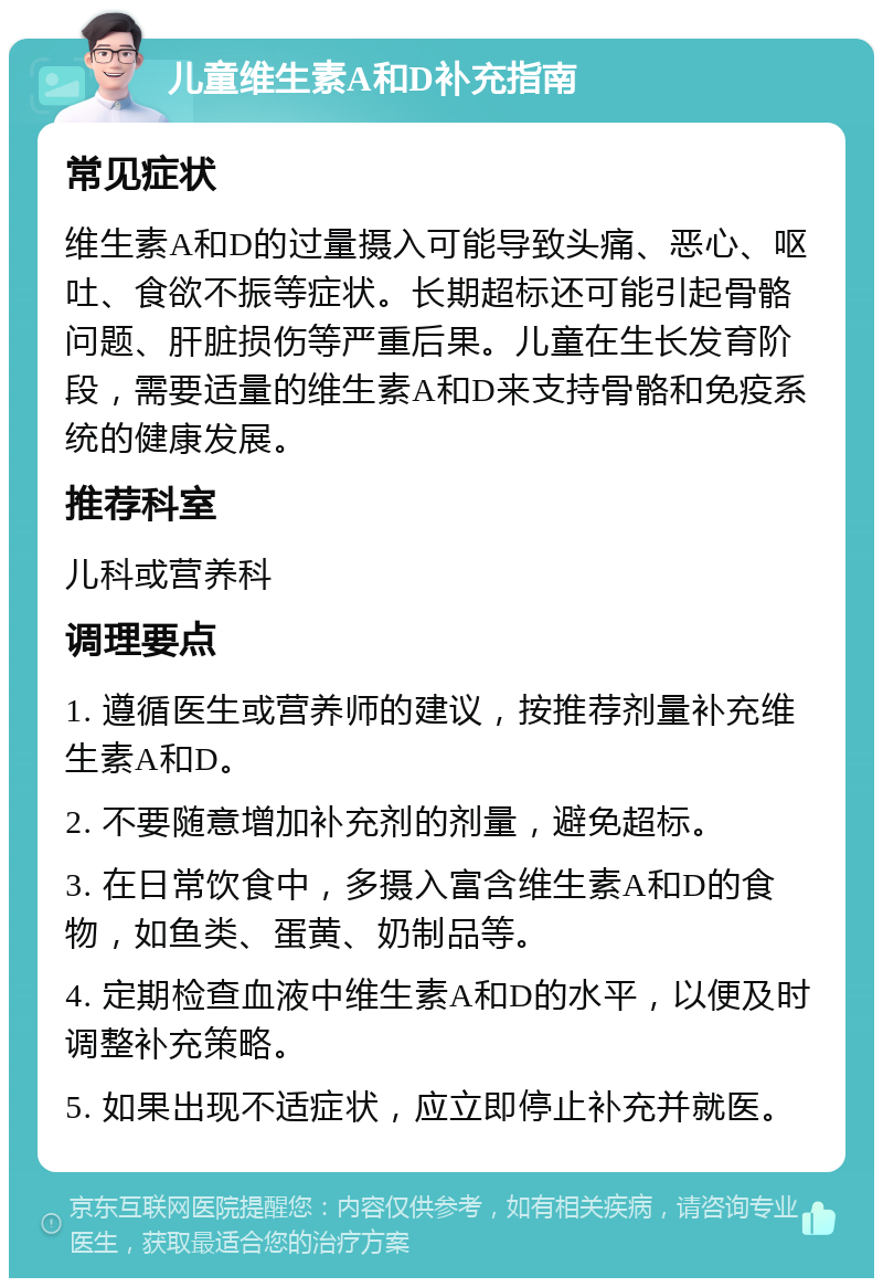 儿童维生素A和D补充指南 常见症状 维生素A和D的过量摄入可能导致头痛、恶心、呕吐、食欲不振等症状。长期超标还可能引起骨骼问题、肝脏损伤等严重后果。儿童在生长发育阶段，需要适量的维生素A和D来支持骨骼和免疫系统的健康发展。 推荐科室 儿科或营养科 调理要点 1. 遵循医生或营养师的建议，按推荐剂量补充维生素A和D。 2. 不要随意增加补充剂的剂量，避免超标。 3. 在日常饮食中，多摄入富含维生素A和D的食物，如鱼类、蛋黄、奶制品等。 4. 定期检查血液中维生素A和D的水平，以便及时调整补充策略。 5. 如果出现不适症状，应立即停止补充并就医。