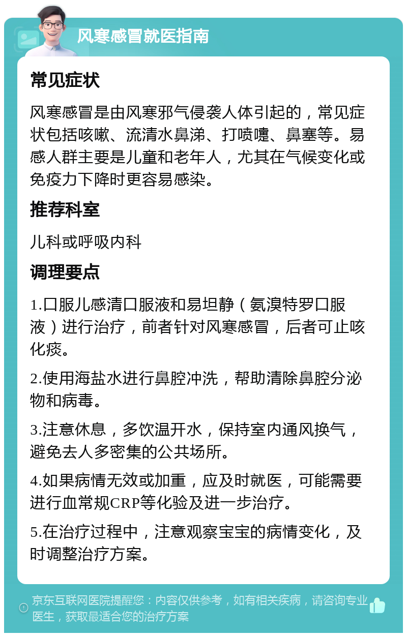 风寒感冒就医指南 常见症状 风寒感冒是由风寒邪气侵袭人体引起的，常见症状包括咳嗽、流清水鼻涕、打喷嚏、鼻塞等。易感人群主要是儿童和老年人，尤其在气候变化或免疫力下降时更容易感染。 推荐科室 儿科或呼吸内科 调理要点 1.口服儿感清口服液和易坦静（氨溴特罗口服液）进行治疗，前者针对风寒感冒，后者可止咳化痰。 2.使用海盐水进行鼻腔冲洗，帮助清除鼻腔分泌物和病毒。 3.注意休息，多饮温开水，保持室内通风换气，避免去人多密集的公共场所。 4.如果病情无效或加重，应及时就医，可能需要进行血常规CRP等化验及进一步治疗。 5.在治疗过程中，注意观察宝宝的病情变化，及时调整治疗方案。