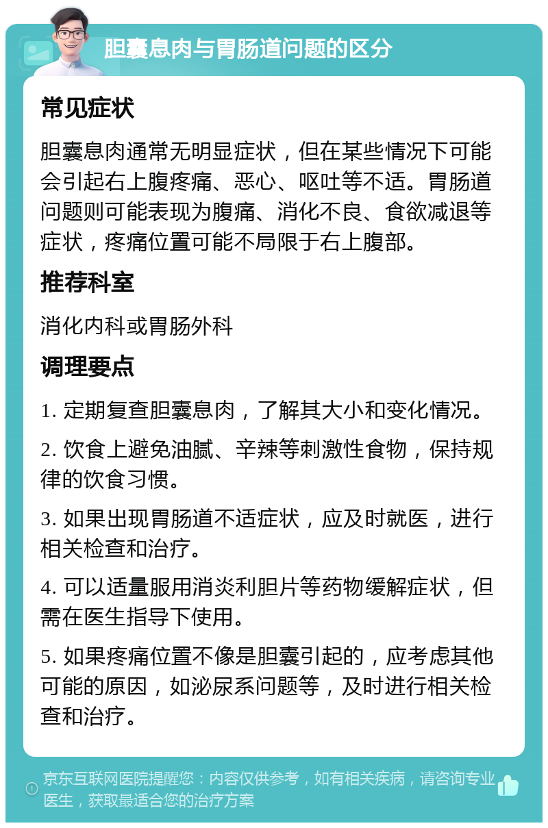 胆囊息肉与胃肠道问题的区分 常见症状 胆囊息肉通常无明显症状，但在某些情况下可能会引起右上腹疼痛、恶心、呕吐等不适。胃肠道问题则可能表现为腹痛、消化不良、食欲减退等症状，疼痛位置可能不局限于右上腹部。 推荐科室 消化内科或胃肠外科 调理要点 1. 定期复查胆囊息肉，了解其大小和变化情况。 2. 饮食上避免油腻、辛辣等刺激性食物，保持规律的饮食习惯。 3. 如果出现胃肠道不适症状，应及时就医，进行相关检查和治疗。 4. 可以适量服用消炎利胆片等药物缓解症状，但需在医生指导下使用。 5. 如果疼痛位置不像是胆囊引起的，应考虑其他可能的原因，如泌尿系问题等，及时进行相关检查和治疗。