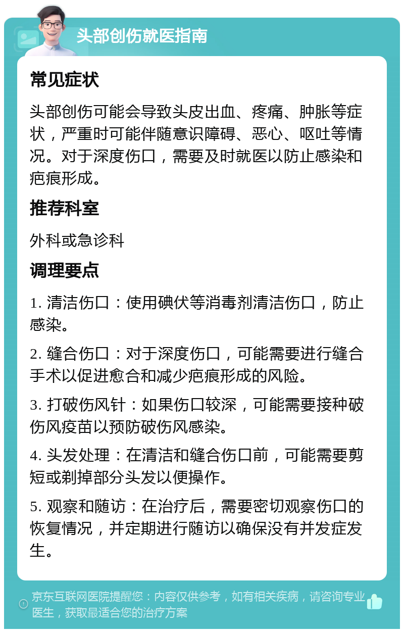 头部创伤就医指南 常见症状 头部创伤可能会导致头皮出血、疼痛、肿胀等症状，严重时可能伴随意识障碍、恶心、呕吐等情况。对于深度伤口，需要及时就医以防止感染和疤痕形成。 推荐科室 外科或急诊科 调理要点 1. 清洁伤口：使用碘伏等消毒剂清洁伤口，防止感染。 2. 缝合伤口：对于深度伤口，可能需要进行缝合手术以促进愈合和减少疤痕形成的风险。 3. 打破伤风针：如果伤口较深，可能需要接种破伤风疫苗以预防破伤风感染。 4. 头发处理：在清洁和缝合伤口前，可能需要剪短或剃掉部分头发以便操作。 5. 观察和随访：在治疗后，需要密切观察伤口的恢复情况，并定期进行随访以确保没有并发症发生。